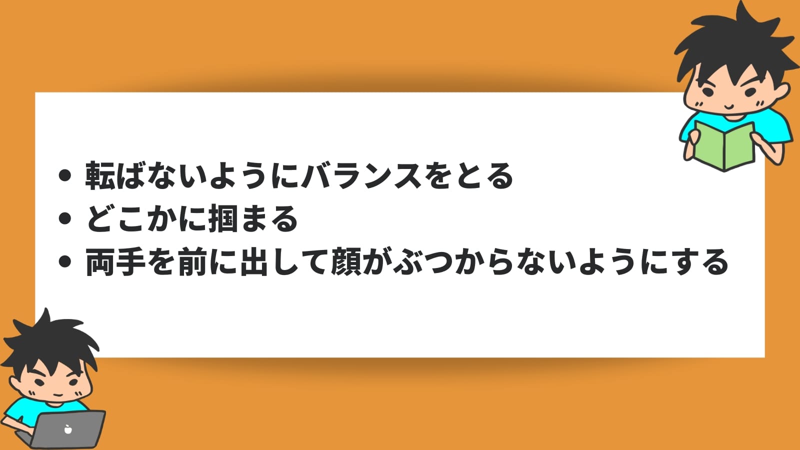 転ばないようにバランスをとる どこかに掴まる 両手を前に出して顔がぶつからないようにする